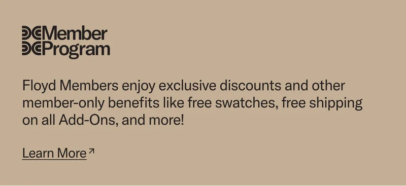 Floyd Members enjoy exclusive discounts and other member-only benefits like free swatches, free shipping on all Add-Ons, and more! Join today.