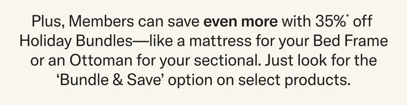 Plus, Members can save even more with 35%* off&nbsp; Holiday Bundles—like a mattress for your Bed Frame or an Ottoman for your sectional. Just look for the ‘Bundle & Save’ option on select products.