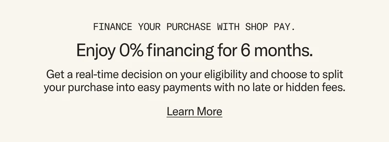 Finance your purchase with Shop Pay and enjoy 0% financing for 6 months. Get a real-time decision on your eligibility and choose to split your purchase into easy payments with no late or hidden fees.