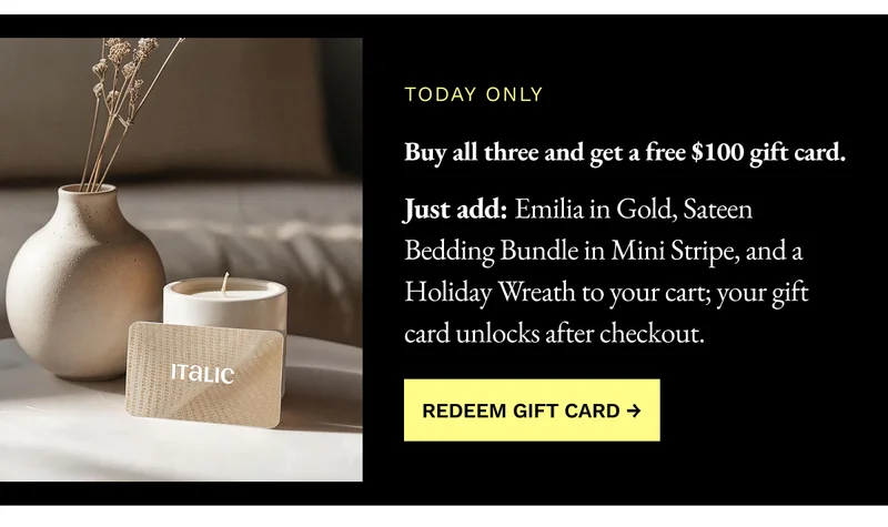 Buy all three and get a free $100 gift card. Just add: Emilia in Gold, Sateen Bedding Bundle in Mini Stripe, and a Holiday Wreath to your cart; your gift card unlocks after checkout.