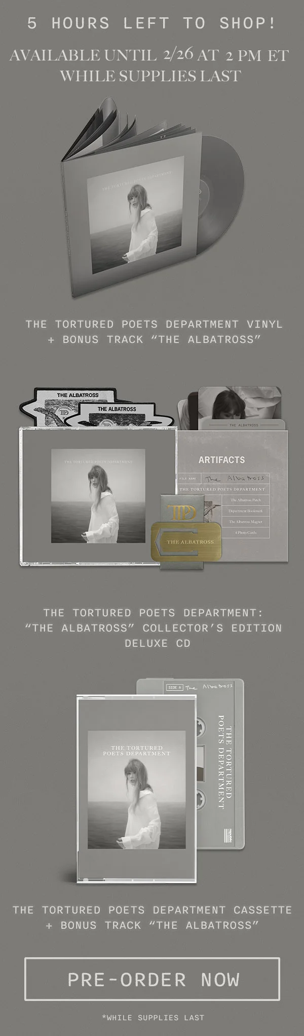 5 hours left to shop! Available until 2/26 at 2pm ET while supplies last. The Tortured Poets Department Vinyl + Bonus Track “THE ALBATROSS.” The Tortured Poets Department: “THE ALBATROSS” Collector’s Edition Deluxe CD. The Tortured Poets Department Cassette + Bonus Track “THE ALBATROSS.” Pre-order now. *While supplies last