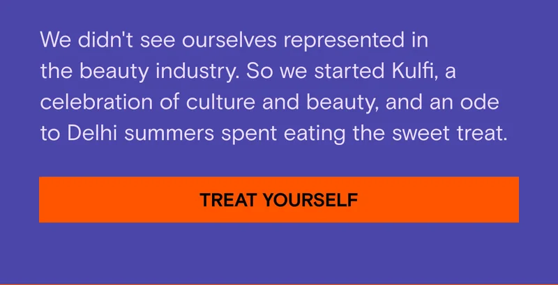 We didn't see ourselves represented in the beauty industry. So we started Kulfi, a celebration of culture and beauty, and an ode to Delhi summers spent eating the sweet treat. Treat Yourself.