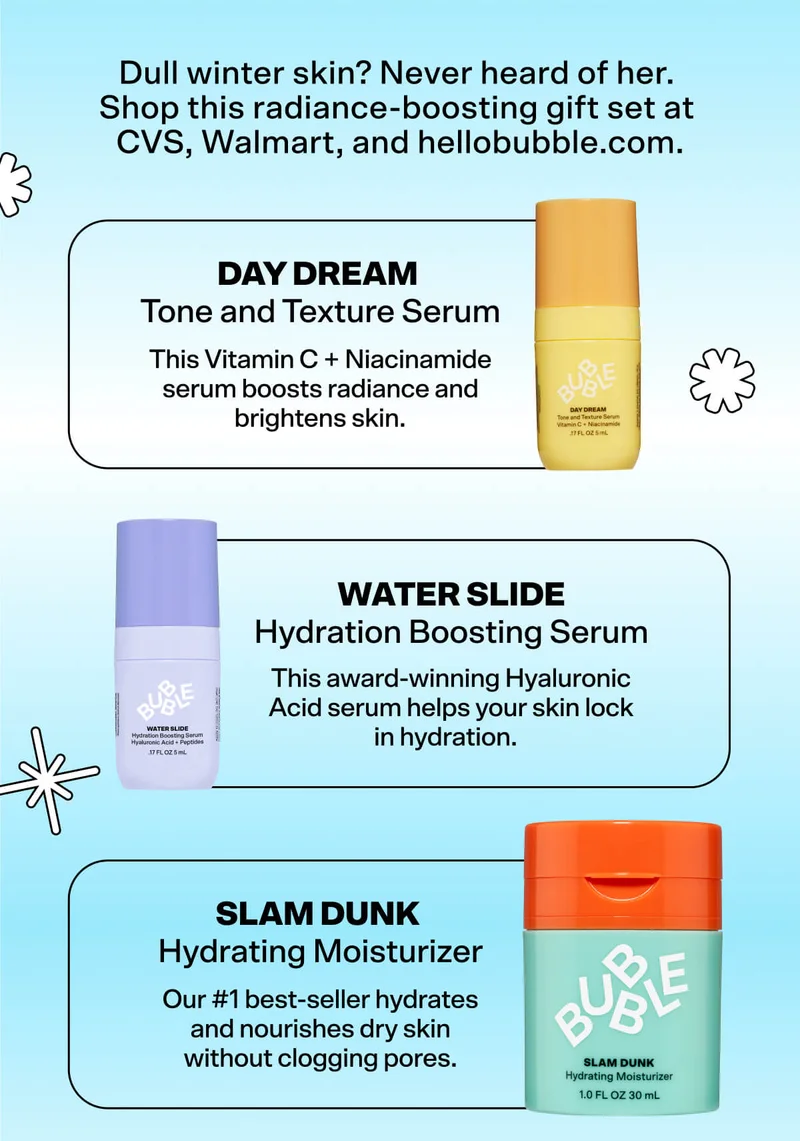 Dull winter skin? Never heard of her. Shop this radiance-boosting gift set at CVS, Walmart, and hellobubble.com. Day Dream Tone and Texture Serum&nbsp; This Vitamin C + Niacinamide serum boosts radiance and brightens skin.&nbsp;  Water Slide Hydration Boosting Serum&nbsp; This award-winning hyaluronic acid serum helps your skin lock in hydration. Slam Dunk Hydrating Moisturizer&nbsp; Our #1 best-seller hydrates and nourishes dry skin without clogging pores. FIND A STORE