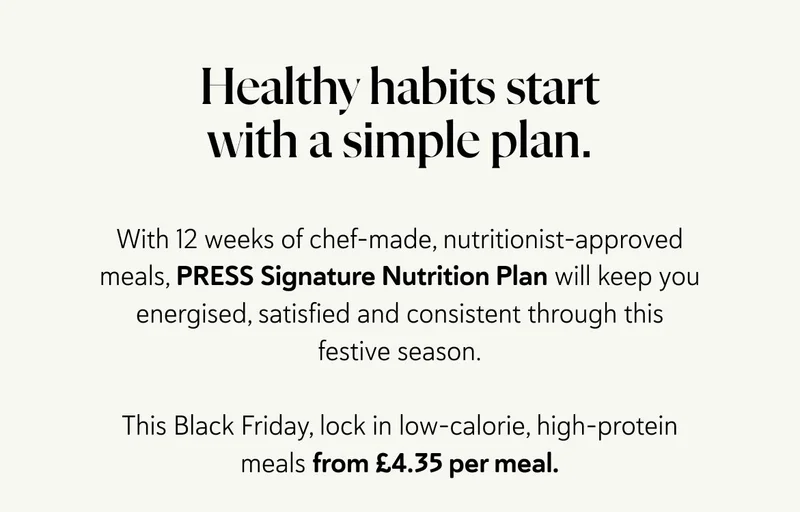 Healthy habits start with a simple plan.  With 12 weeks of chef-made, nutritionist-approved meals, PRESS Signature Nutrition Plan will keep you energised, satisfied and consistent through this festive season.  This Black Friday, lock in low-calorie, high-protein meals from £4.35 per meal.