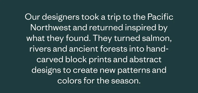 Our designers took a trip to the Pacific Northwest and returned inspired by what they found. They turned salmon, rivers and ancient forests into hand-carved block prints and abstract designs to create new patterns and colors for the season.