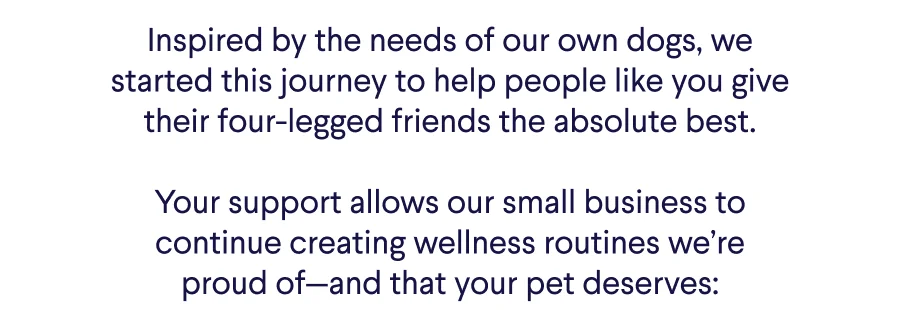 Text: Inspired by the needs of our own dogs, we started this journey to help people like you give their four-legged friends the absolute best.  Your support allows our small business to continue creating wellness routines we’re proud of—and that your pet deserves: