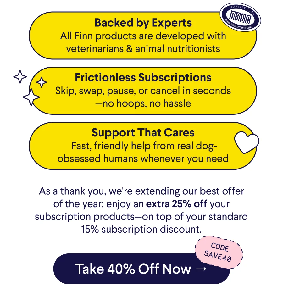 Text: Backed by Experts All Finn products are developed with veterinarians & animal nutritionists Frictionless Subscriptions Skip, swap, pause, or cancel in seconds—no hoops, no hassle Support That Cares &nbsp;Fast, friendly help from real dog-obsessed humans whenever you need As a thank you, we're extending our best offer of the year: enjoy an extra 25% off your subscription products—on top of your standard 15% subscription discount. CTA: Take 40% Off Now → Code: SAVE40