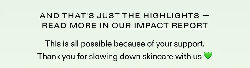 And these are just the highlights. Read more in our impact report.  This is all possible because of your support. Thank you for slowing down skincare with us 💚