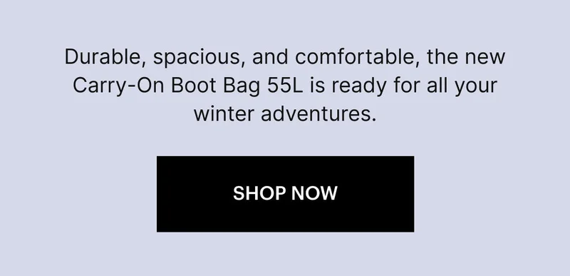 Durable, spacious, and comfortable, the new Carry-On Boot Bag 55L is ready for all your winter adventures. SHOP NOW