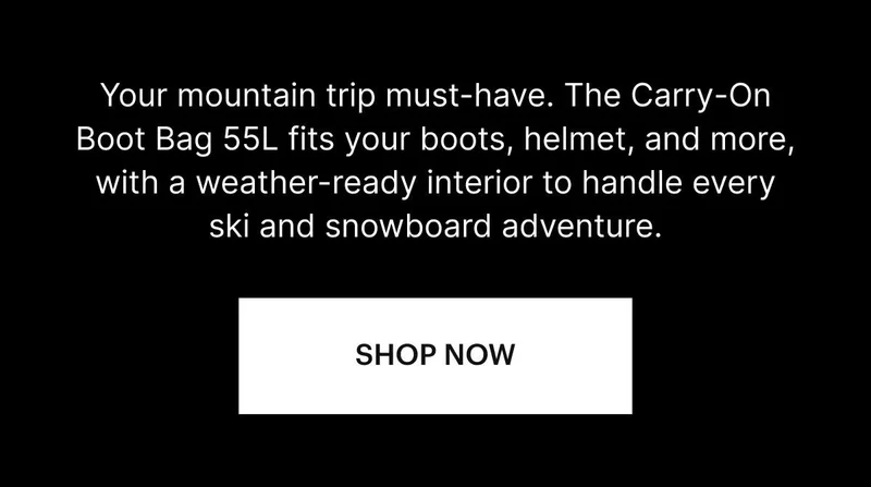 Your mountain trip must-have. The Carry-On Boot Bag 55L fits your boots, helmet, and more, with a weather-ready interior to handle every ski and snowboard adventure. SHOP NOW