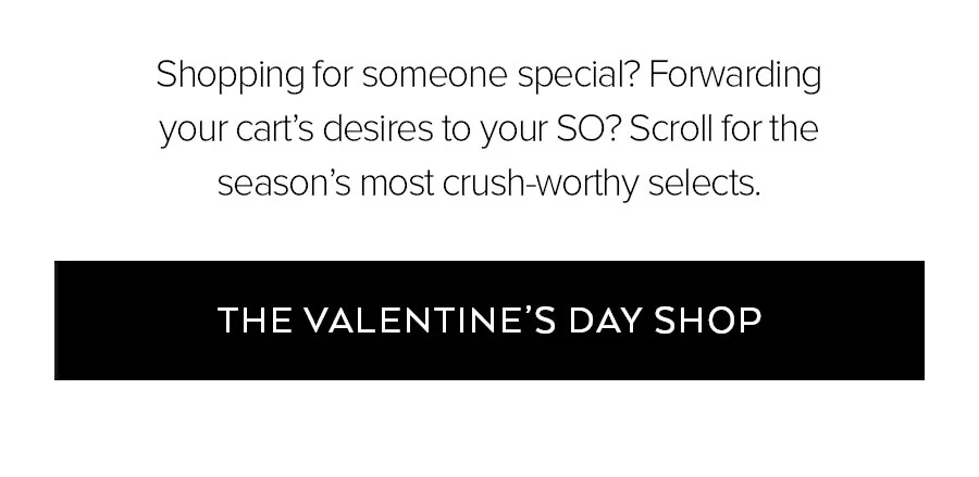 SHOPPING FOR SOMEONE SPEICAL? FORWARDING YOUR CART'S DESIRES TO YOUR SO? SCROLL FOR THE SEASON'S MOST CRUSH-WORTHY SELECTS. THE VALENTINE'S DAY SHOP.