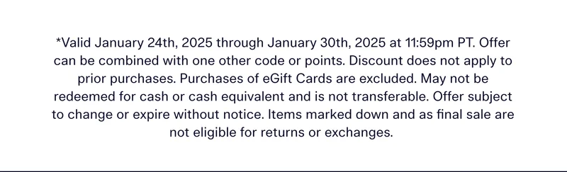 Valid January 24th, 2025 through January 30th, 2025 at 11:59pm PT. Offer can be combined with one other code or points. Discount does not apply to prior purchases. Purchases of eGift Cards are excluded. May not be redeemed for cash or cash equivalent and is not transferable. Offer subject to change or expire without notice. Items marked down and as final sale are not eligible for returns or exchanges.
