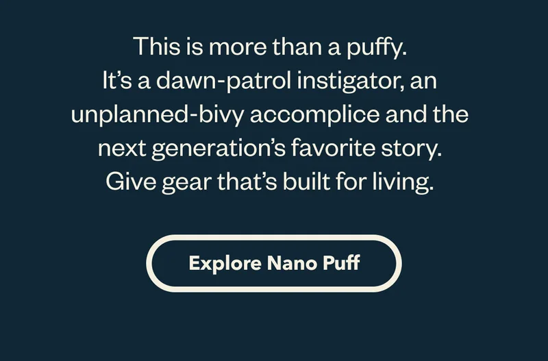 This is more than a puffy. It’s a dawn-patrol instigator, an unplanned-bivy accomplice and the next generation’s favorite story. Give gear that’s built for living.