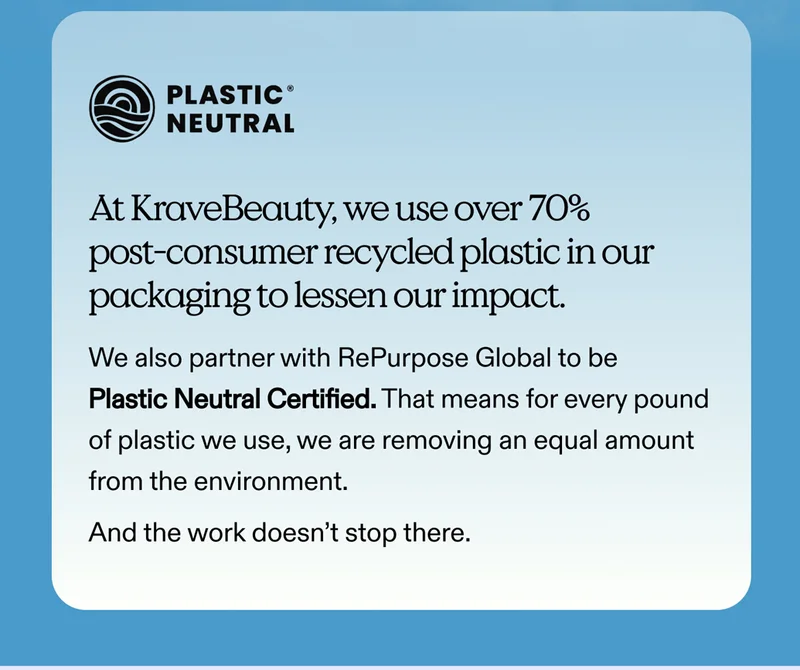 At KraveBeauty, we use over 70% post-consumer recycled plastic in our packaging to lessen our impact.   We also partner with RePurpose Global to be Plastic Neutral Certified. That means for every pound of plastic we use, we are removing an equal amount from the environment.  And the work doesn’t stop there.