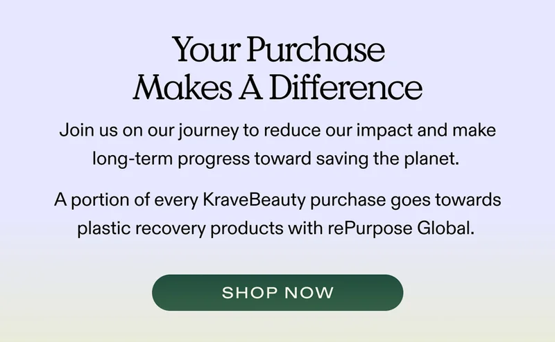 Your Purchase Makes A Difference Join us on our journey to reduce our impact and make long-term progress toward saving the planet.   A portion of every KraveBeauty purchase goes towards plastic recovery products with rePurpose Global.  |  SHOP NOW