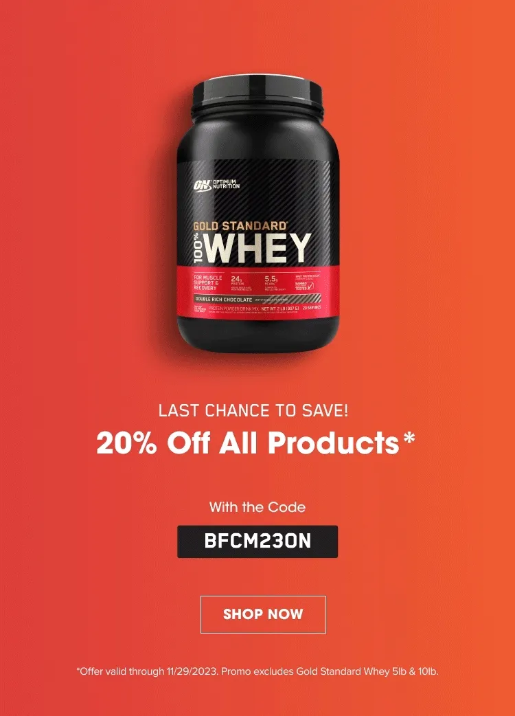 LAST CHANCE TO SAVE 20% Off All Products* With the Code BFCM23ON. SHOP NOW. *Offer valid through 11/29/2023. Promo excludes Gold Standard Whey 5lb & 10lb.