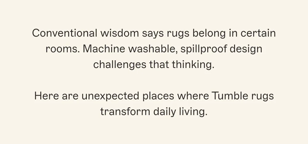 Conventional wisdom says rugs belong in certain rooms. Machine washable, spillproof design challenges that thinking.  Here are unexpected places where Tumble rugs transform daily living.
