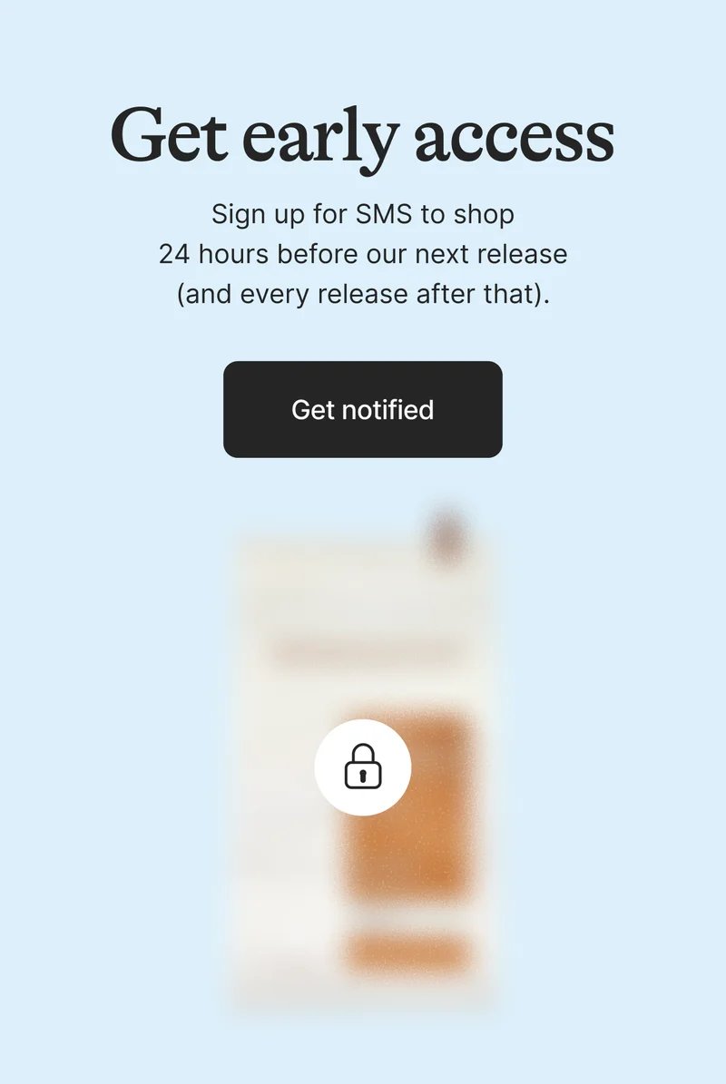 Get Early Access. Sign up for SMS to shop 24 hours before our next release (and every release after that). Get on the List
