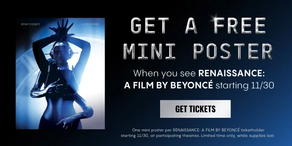 GET A FREE MINI POSTER WHEN YOU SEE RENAISSANCE: A FILM BY BEYONCÉ starting 11/30 | GET TICKETS