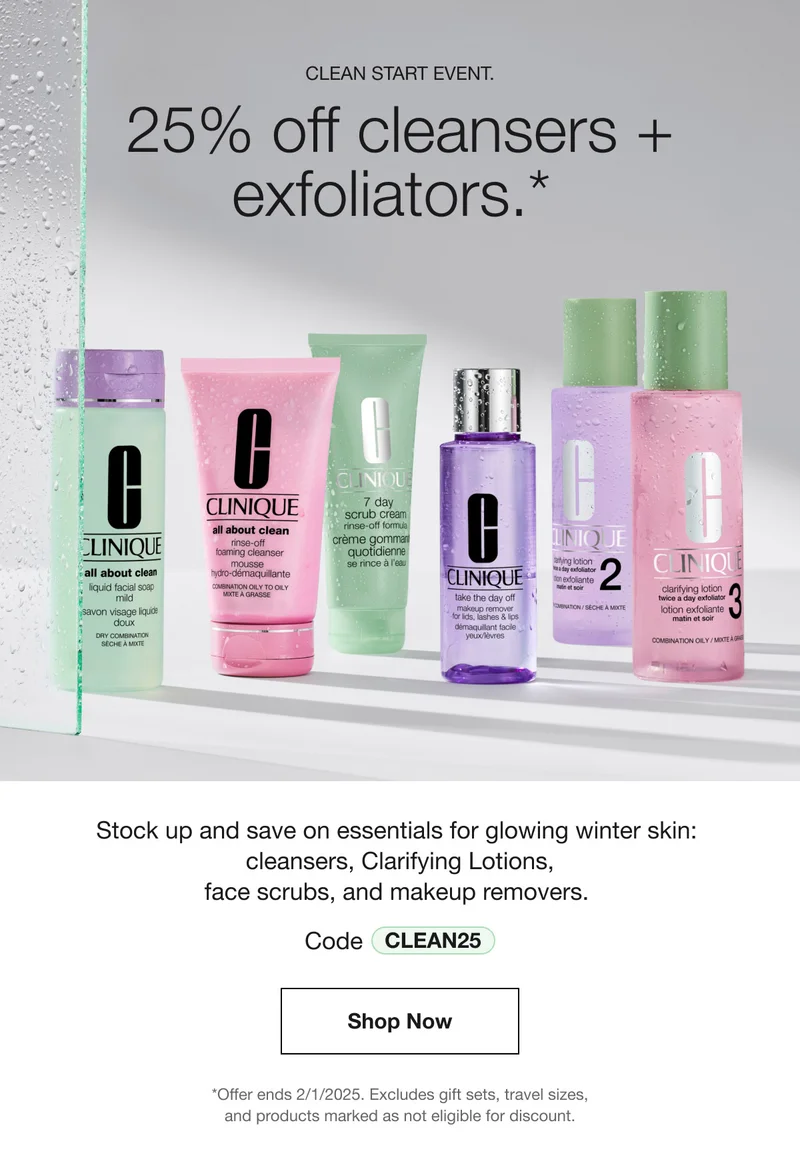 CLEAN START EVENT. | 25% off cleansers + exfoliators.*  | Stock up and save on essentials for glowing winter skin: cleansers, Clarifying Lotions, face scrubs, and makeup removers. | Code discount code | Shop Now | *Offer ends 2/1/2025. Excludes gift sets, travel sizes, and products marked as not eligible for discount.
