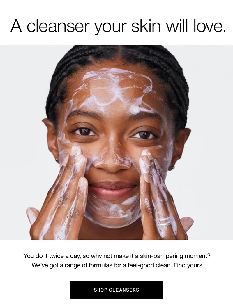 A cleanser your skin will love. | You do it twice a day, so why not make it a skin-pampering moment? We've got a range of formulas for a feel-good clean. Find yours. | SHOP CLEANSERS