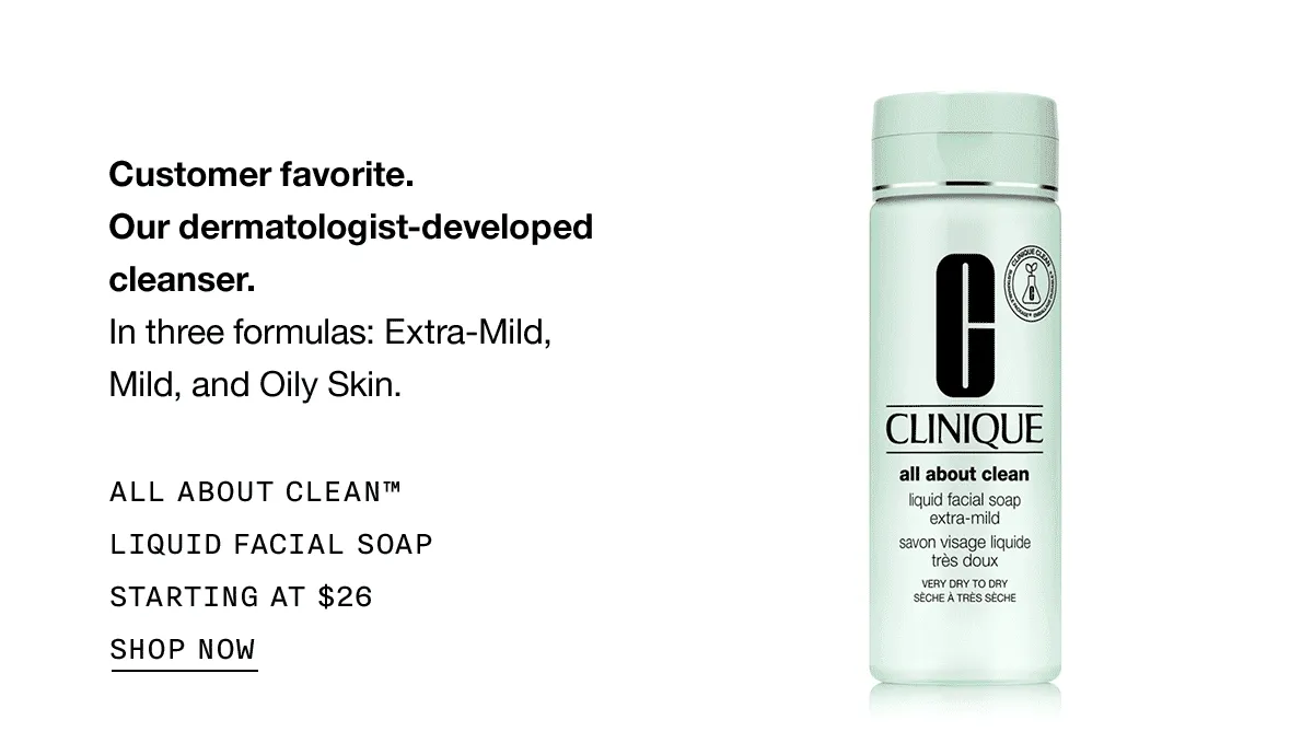Customer favorite. Our dermatologist-developed cleanser. In three formulas: Extra-Mild, Mild, and Oily Skin. ALL ABOUT CLEAN™ LIQUID FACIAL SOAP STARTING AT $26 SHOP NOW