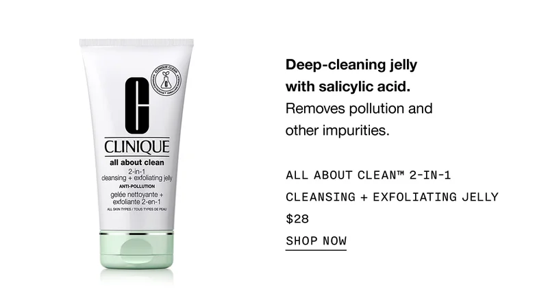 Deep-cleaning jelly with salicylic acid. | Removes pollution and other impurities. | All About Clean™ 2-in-1 Cleansing + Exfoliating Jelly | $28 | SHOP NOW