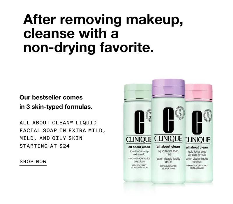 After removing makeup, cleanse with a non-drying favorite. Our bestseller comes in 3 skin-typed formulas. ALL ABOUT CLEAN TM LIQUID FACIAL SOAP IN EXTRA MILD, MILD, AND OILY SKIN | STARTING AT $24 SHOP NOW