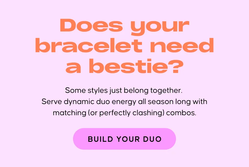 Does your bracelet need a bestie? Some styles just belong together. Serve dynamic duo energy all season long with matching (or perfectly clashing) combos. BUILD YOUR DUO