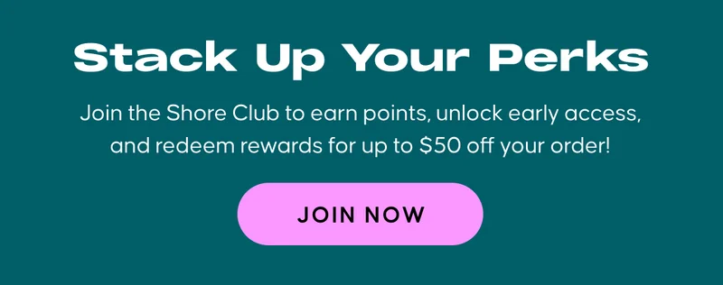 Stack Up Your Perks Join the Shore Club to earn points, unlock early access, and redeem rewards fro up to $50 off your order