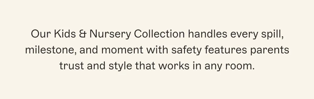 Our Kids & Nursery Collection handles every spill, milestone, and moment with safety features parents trust and style that works in any room.