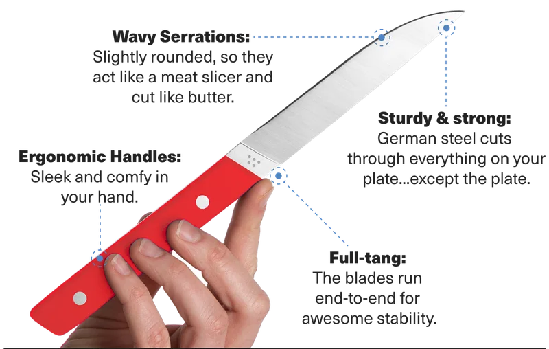 Wavy Serrations: Slightly rounded, so they act like a meat slicer and cut like butter. Sturdy & strong: german steel cuts through everything on your plate...except the plate. Full tang: the blades run end-to-end for awesome stability. Ergonomic handles: sleek and comfy in your hand