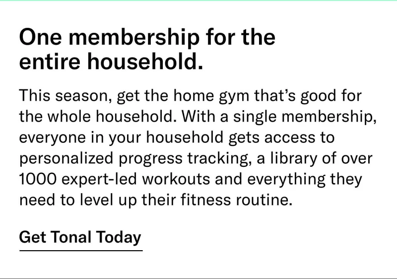 Headline: One membership for the entire household. Body: This season, get the home gym that’s good for the whole household. With a single membership, everyone in your household gets access to personalized progress tracking, a library of over 1000 expert-led workouts and everything they need to level up their fitness routine. CTA: Get Tonal Today