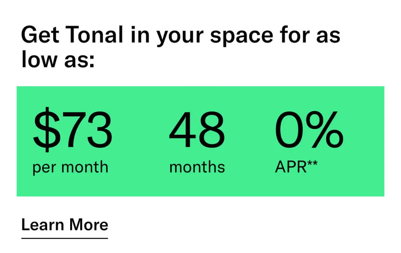 GET TONAL IN YOUR SPACE FOR AS LOW AS: $73 PER MONTH / 48 MONTHS / 0% APR**. CTA Learn More.   * Terms and Conditions. Price before discount is $3,995. Discount automatically applied at checkout; applicable only on a new Tonal trainer; refurbished trainers are not eligible. Limited time offer; new purchases only. Discount may be combined with only one other eligible promotion or discount offered by Tonal Systems, Inc.; one-time discount. Purchases eligible for the offer strictly limited to those made on or after 7:00 AM PT, November 6, 2023, and completed by 11:59 PM PT, November 27, 2023. Tonal reserves the right to end or modify this offer at any time for any reason.  **$73 per month, after discount, price applies to a new Tonal trainer only. Delivery & installation, accessories, and membership not included. Rates are 0% APR and $0 down based on credit and subject to an eligibility check. For example, after this discount, a $3,495 purchase of a new Tonal trainer might cost $72.81/month over 48 months at 0% APR. Payment options through Affirm are provided by these lending partners: affirm.com/lenders. Options depend on your purchase amount, and down payment may be required. Subject to eligibility.
