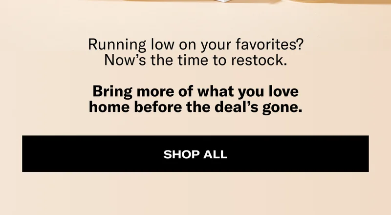 Running low on your favorites? Now's the time to restock. Bring more of what you love home before the deal's gone. | Shop All