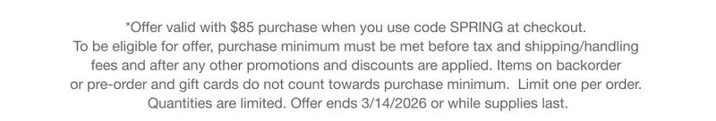 *Offer valid with $85 purchase when you use code discount code at checkout. To be eligible for offer, purchase minimum must be met before tax and shipping/handling fees and after any other promotions and discounts are applied. Items on backorder or pre-order and gift cards do not count towards purchase minimum. Limit one per order. Quantities are limited. Offer ends 3/14/2026 or while supplies last.