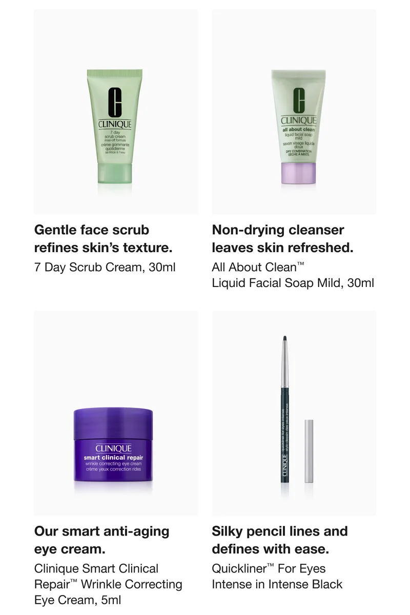 Gentle face scrub refines skin’s texture. 7 Day Scrub Cream, 30ml | Non-drying cleanser leaves skin refreshed. All About Clean™ Liquid Facial Soap Mild, 30ml | Our smart anti-aging eye cream. Clinique Smart Clinical Repair™ Wrinkle Correcting Eye Cream, 5ml | Silky pencil lines and defines with ease. Quickliner™ For Eyes Intense in Intense Black