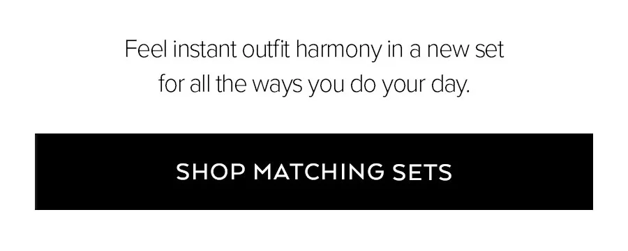 FEEL INSTANT OUTFIT HARMONY IN A NEW SET FOR ALL THE WAYS YOU DO YOUR DAY. SHOP MATCHING SETS