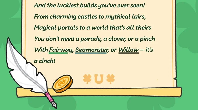 And the luckiest builds you've ever seen! From charming castles to mythical lairs, Magical portals to a world that's all theirs. You don't need a parade, a clover, or a pinch With Fairway, Seamonster, or Bamboo — it's a cinch!
