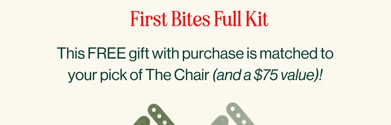 First Bites Full Kit. This FREE gift with purchase is matched to your pick of The Chair (and a $75 value)!