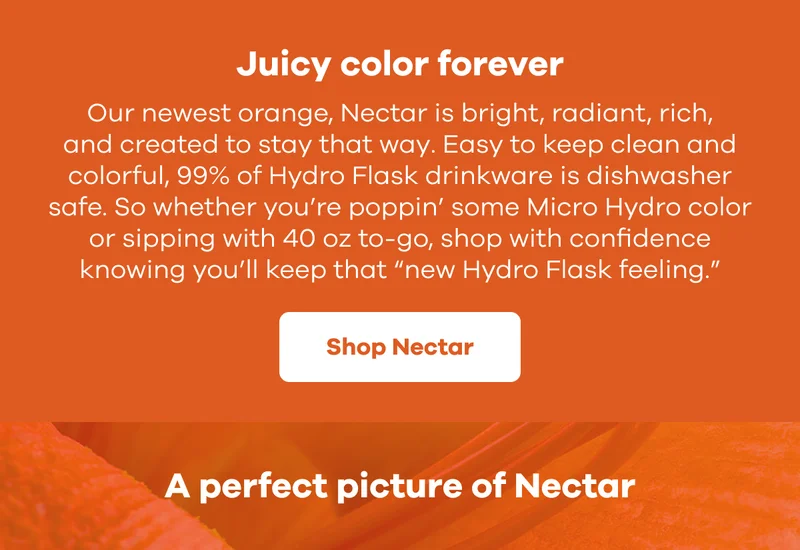 Juicy color forever. Our newest orange, Nectar is bright, radiant, rich, and created to stay that way. Easy to keep clean and colorful, 99% of Hydro Flask drinkware is dishwasher safe. So whether you’re poppin’ some Micro Hydro color or sipping with 40 oz to-go, shop with confidence knowing you’ll keep that “new Hydro Flask feeling.” | Shop Nectar