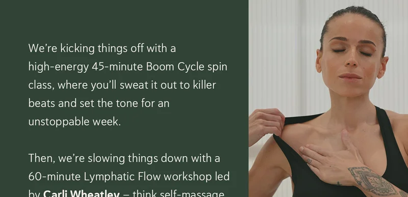 We’re kicking things off with a high-energy 45-minute Boom Cycle spin class, where you’ll sweat it out to killer beats and set the tone for an unstoppable week. Then, we’re slowing things down with a 60-minute Lymphatic Flow workshop led by Carli Wheatley – think self-massage, breathwork, and movement techniques to detox, de-puff, and reset.