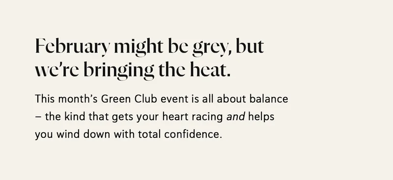 February might be grey, but we’re bringing the heat. This month’s Green Club event is all about balance – the kind that gets your heart racing and helps you wind down with total confidence.