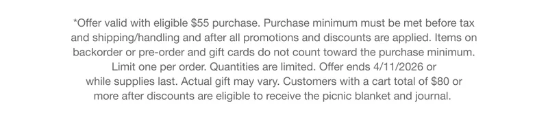 *Offer valid with eligible $55 purchase. Purchase minimum must be met before tax and shipping/handling and after all promotions and discounts are applied. Items on backorder or pre-order and gift cards do not count toward the purchase minimum. Limit one per order. Quantities are limited. Offer ends 4/11/2026 or while supplies last. Actual gift may vary. Customers with a cart total of $80 or more after discounts are eligible to receive the picnic blanket and journal.