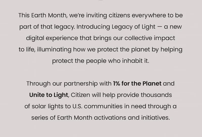 This Earth Month, we’re inviting citizens everywhere to be part of that legacy. Introducing Legacy of Light — a new digital experience that brings our collective impact  to life, illuminating how we protect the planet by helping protect the people who inhabit it.   Through our partnership with 1% for the Planet and  Unite to Light, Citizen will help provide thousands of solar lights to U.S. communities in need through a series of Earth Month activations and initiatives.