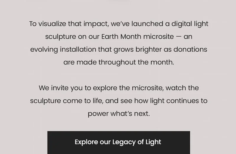 To visualize that impact, we’ve launched a digital light sculpture on our Earth Month microsite — an evolving installation that grows brighter as donations are made throughout the month.  We invite you to explore the microsite, watch the sculpture come to life, and see how light continues to power what’s next. Explore our Legacy of Light.