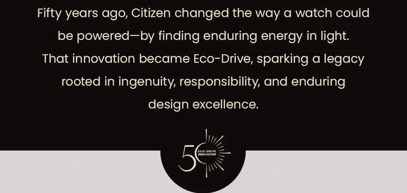 Fifty years ago, Citizen changed the way a watch could be powered—by finding enduring energy in light. That innovation became Eco-Drive, sparking a legacy rooted in ingenuity, responsibility, and enduring design excellence.