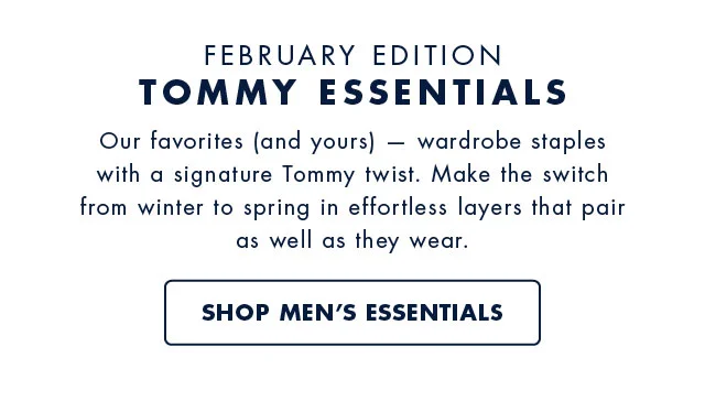 February Edition Tommy Esentials                                            Our favorite (and yours) - wardrobe staples with a signature Tommy twist. Make the switch from winter to spring in effortless layers that pair as well as they wear.                                            Shop men's essentials