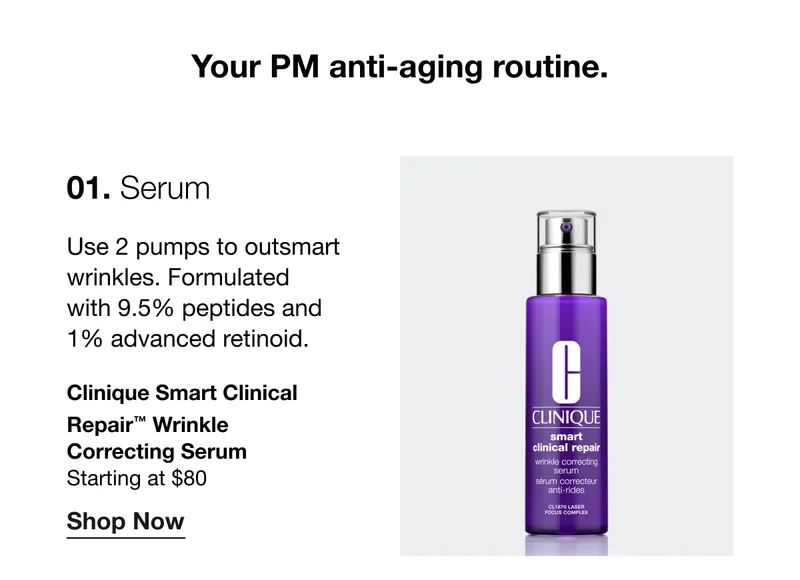 Your PM anti-aging routine. 01. Serum | Use 2 pumps to outsmart wrinkles. Formulated with 9.5% peptides and 1% advanced retinoid. Clinique Smart Clinical Repair™ Wrinkle Correcting Serum | Starting at $80 | Shop Now