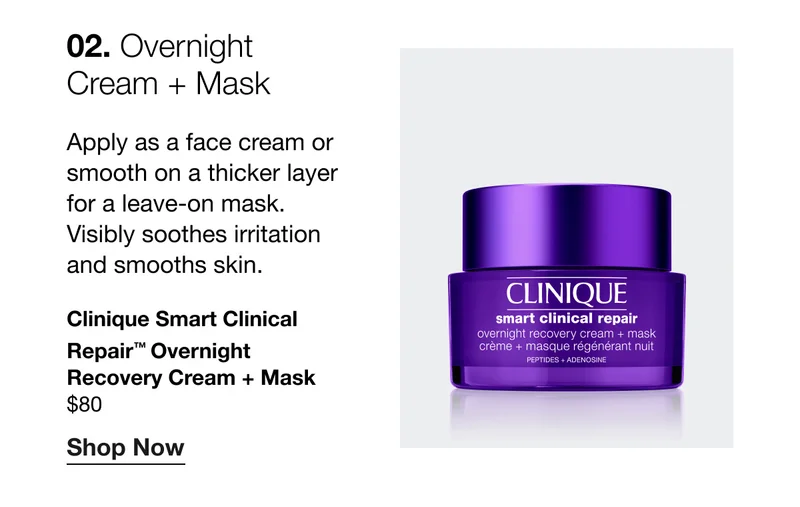 02. Overnight Cream + Mask | Apply as a face cream or smooth on a thicker layer for a leave-on mask. Visibly soothes irritation and smooths skin. Clinique Smart Clinical Repair™ Overnight Recovery Cream + Mask | $80 | Shop Now